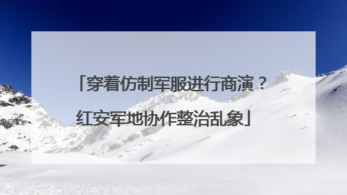 穿着仿制军服进行商演？红安军地协作整治乱象